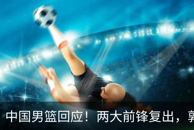 中国男篮回应！两大前锋复出，郭士强压力巨大，杨毅苏群吵起来了